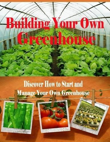 Building Your Own Greenhouse - Discover How to Start and Manage Your Own Greenhouse