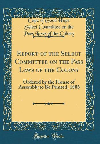 Report of the Select Committee on the Pass Laws of the Colony: Ordered by the House of Assembly to Be Printed, 1883 (Classic Reprint)