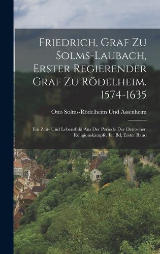 Friedrich, Graf Zu Solms-Laubach, Erster Regierender Graf Zu Rödelheim. 1574-1635: Ein Zeit- Und Lebensbild Aus Der Periode Der Deutschen Religionskämpfe. Ier Bd, Erster Band