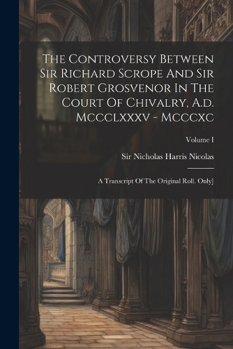 The Controversy Between Sir Richard Scrope And Sir Robert Grosvenor In The Court Of Chivalry, A.d. Mccclxxxv - Mcccxc: A Transcript Of The Original Roll. Only]; Volume I