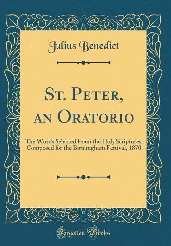 St. Peter, an Oratorio: The Words Selected From the Holy Scriptures, Composed for the Birmingham Festival, 1870 (Classic Reprint)