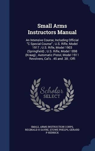 Small Arms Instructors Manual: An Intensive Course, Including Official C Special Course; U.S. Rifle, Model 1917; U.S. Rifle, Model 1903 (Springfield); U.S. Rifle, Model 1898 (Kraa(English)