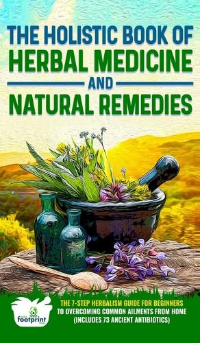 The Holistic Book of Herbal Medicine & Natural Remedies: The 7-Step Herbalism Guide for Beginners to Healing Common Ailments from Home (Includes 73 Ancient Antibiotics)