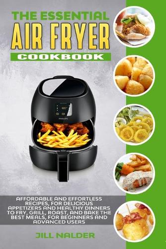The Essential Air Fryer Cookbook: Affordable and Effortless Recipes, for Delicious Appetizers and Healthy Dinners to Fry, Grill, Roast, and Bake the Best Meals, for Beginners and Adv