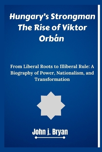 Hungary's Strongman The Rise of Viktor Orbán: From Liberal Roots to Illiberal Rule: A Biography of Power, Nationalism, and Transformation