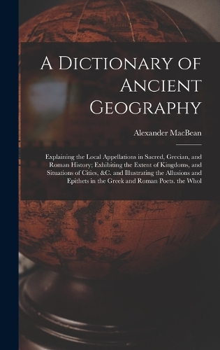 A Dictionary of Ancient Geography: Explaining the Local Appellations in Sacred, Grecian, and Roman History; Exhibiting the Extent of Kingdoms, and Situations of Cities, &c. and Illust