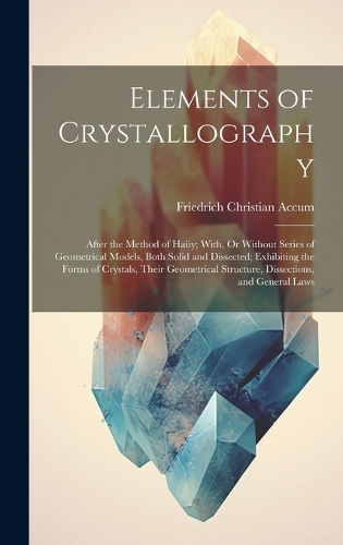Elements of Crystallography: After the Method of Haüy; With, Or Without Series of Geometrical Models, Both Solid and Dissected; Exhibiting the Forms of Crystals, Their Geometric