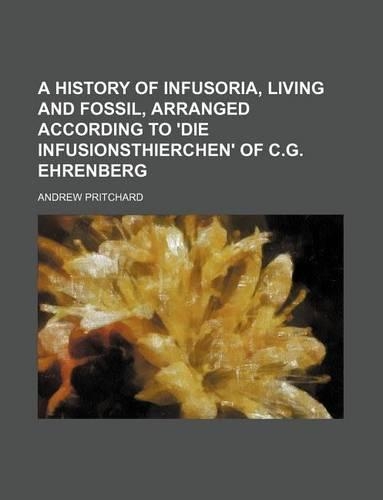 A History of Infusoria, Living and Fossil, Arranged According to 'Die Infusionsthierchen' of C.G. Ehrenberg: (English)