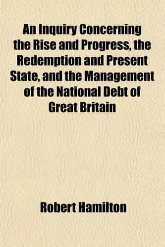 An Inquiry Concerning the Rise and Progress, the Redemption and Present State, and the Management of the National Debt of Great Britain: (English)