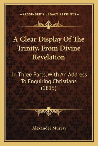 A Clear Display Of The Trinity, From Divine Revelation: In Three Parts, With An Address To Enquiring Christians (1815)