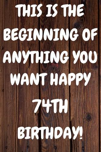 This Is The Beginning Of Anything You want Happy 74th Birthday: Funny 74th This is the beginning of anything you want happy birthday Gift Sunshine Journal / Notebook / Diary (6 x 9 - 110 Blank Lined Pages)