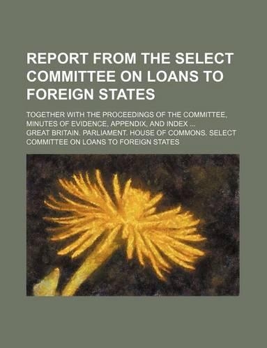Report from the Select Committee on Loans to Foreign States; Together with the Proceedings of the Committee, Minutes of Evidence, Appendix, and Index: (English)