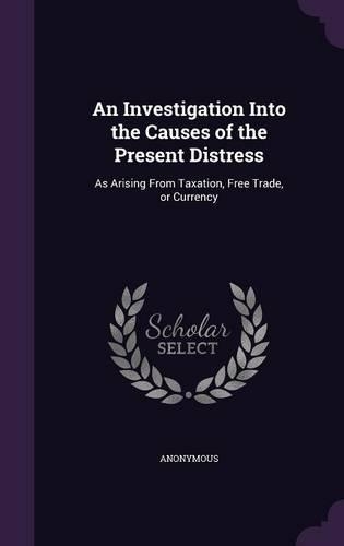 An Investigation Into the Causes of the Present Distress: As Arising From Taxation, Free Trade, or Currency(English)