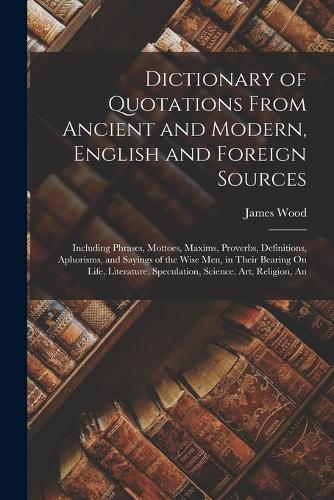 Dictionary of Quotations From Ancient and Modern, English and Foreign Sources: Including Phrases, Mottoes, Maxims, Proverbs, Definitions, Aphorisms, and Sayings of the Wise Men, in Their Bearing On Life, Literature, Speculation
