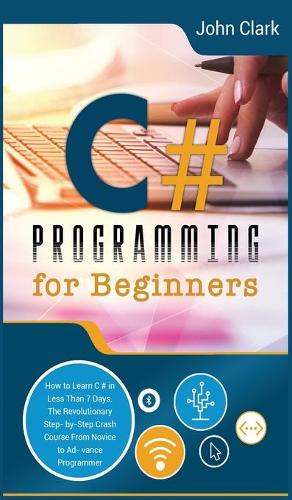 C# Programming for Beginners: How to Learn C# in Less Than 7 Days. The Revolutionary Step-by- Step Crash Course From Novice to Advance Programmer(6 Computer Programming Crash Course)