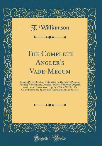 The Complete Angler's Vade-Mecum: Being a Perfect Code of Instruction on the Above Pleasing Science; Wherein Are Detailed, a Great Variety of Original Practices and Inventions; Together With All That Can Contribute to the Sportsman's Amusement and