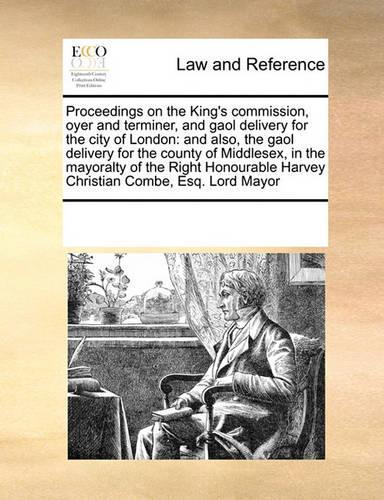 Proceedings on the King's Commission, Oyer and Terminer, and Gaol Delivery for the City of London: And Also, the Gaol Delivery for the County of Middlesex, in the Mayoralty of the Right Honourable Harvey Christian Combe, Esq. Lord Mayor(English)