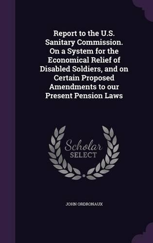 Report to the U.S. Sanitary Commission. On a System for the Economical Relief of Disabled Soldiers, and on Certain Proposed Amendments to our Present Pension Laws