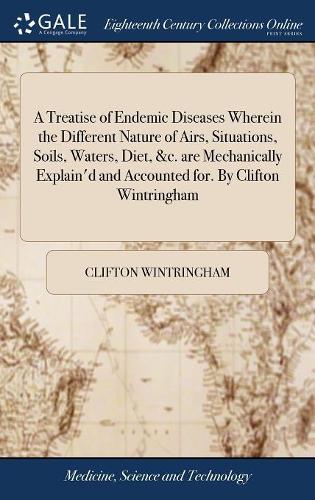 A Treatise of Endemic Diseases Wherein the Different Nature of Airs, Situations, Soils, Waters, Diet, &c. Are Mechanically Explain'd and Accounted For. by Clifton Wintringham