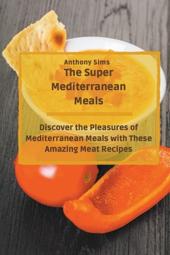 The Super Mediterranean Meals: Discover the Pleasures of Mediterranean Meals with These Amazing Meat Recipes