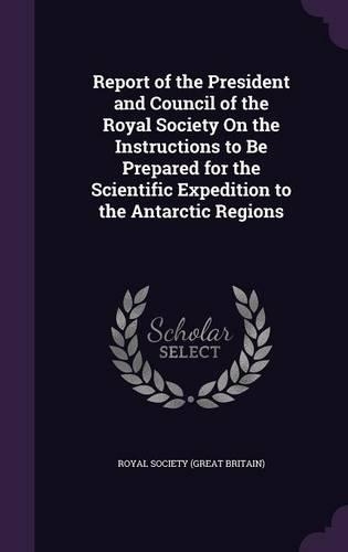 Report of the President and Council of the Royal Society On the Instructions to Be Prepared for the Scientific Expedition to the Antarctic Regions