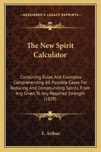 The New Spirit Calculator: Containing Rules And Examples Comprehending All Possible Cases For Reducing And Compounding Spirits, From Any Given To Any Required Strength (1829)(English)