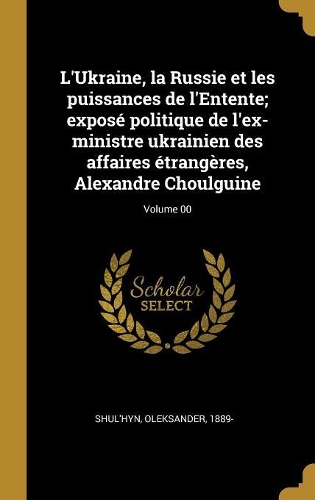 L'Ukraine, la Russie et les puissances de l'Entente; exposé politique de l'ex-ministre ukrainien des affaires étrangères, Alexandre Choulguine; Volume 00