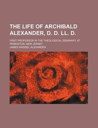 The Life of Archibald Alexander, D. D. LL. D.; First Professor in the Theological Seminary, at Princeton, New Jersey