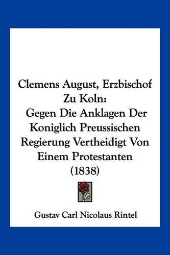 Clemens August, Erzbischof Zu Koln: Gegen Die Anklagen Der Koniglich Preussischen Regierung Vertheidigt Von Einem Protestanten (1838)(German)