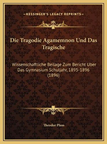Die Tragodie Agamemnon Und Das Tragische: Wissenschaftliche Beilage Zum Bericht Uber Das Gymnasium Schuljahr, 1895-1896 (1896)