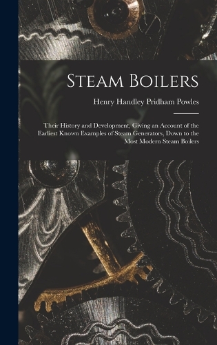Steam Boilers: Their History and Development, Giving an Account of the Earliest Known Examples of Steam Generators, Down to the Most Modern Steam Boilers