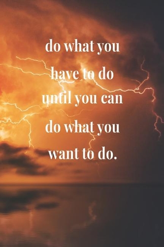 Do What You Have To Do Until You Can Do What You Want To Do.