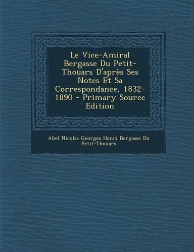 Le Vice-Amiral Bergasse Du Petit-Thouars D'Apres Ses Notes Et Sa Correspondance, 1832-1890 - Primary Source Edition: (French)