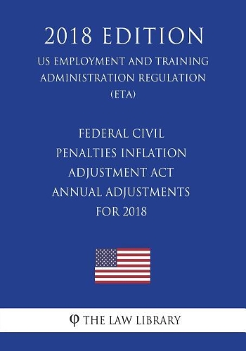 Federal Civil Penalties Inflation Adjustment Act Annual Adjustments for 2018 (US Employment and Training Administration Regulation) (ETA) (2018 Edition)