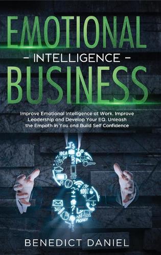 Emotional Intelligence in Business: Improve Emotional Intelligence at Work. Improve Leadership and Develop Your EQ. Unleash the Empath in You and Build Self Confidence