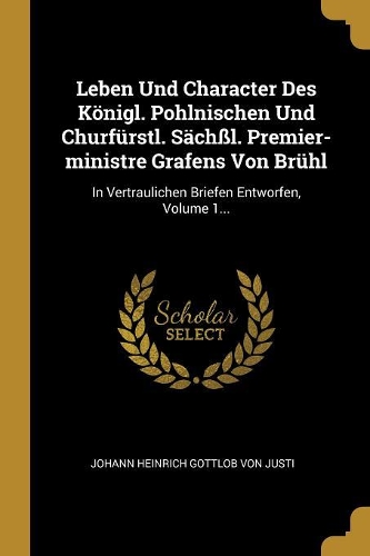 Leben Und Character Des Königl. Pohlnischen Und Churfürstl. Sächßl. Premier-ministre Grafens Von Brühl