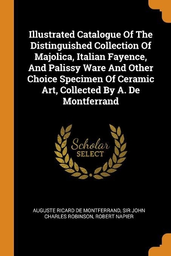 Illustrated Catalogue of the Distinguished Collection of Majolica, Italian Fayence, and Palissy Ware and Other Choice Specimen of Ceramic Art, Collected by A. de Montferrand