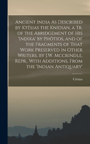 Ancient India As Described by Ktêsias the Knidian, a Tr. of the Abridgement of His 'indika' by Phôtios, and of the Fragments of That Work Preserved in Other Writers, by J.W. Mccrindle. Repr., With Additions, From the 'indian Antiquary'