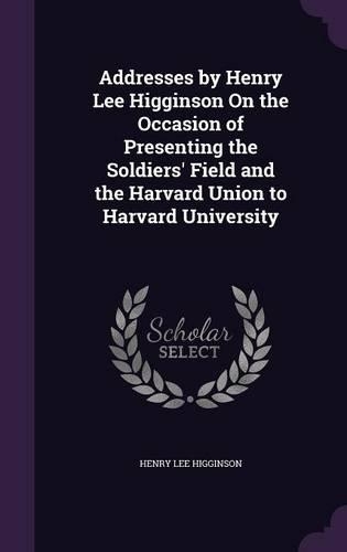 Addresses by Henry Lee Higginson On the Occasion of Presenting the Soldiers' Field and the Harvard Union to Harvard University