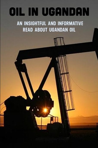 Oil In Ugandan: An Insightful And Informative Read About Ugandan Oil: History Of Oil Industry Books