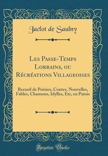 Les Passe-Temps Lorrains, ou Récréations Villageoises: Recueil de Poésies, Contes, Nouvelles, Fables, Chansons, Idylles, Etc, en Patois (Classic Reprint)
