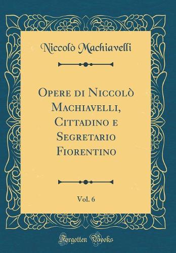 Opere di Niccolò Machiavelli, Cittadino e Segretario Fiorentino, Vol. 6 (Classic Reprint)
