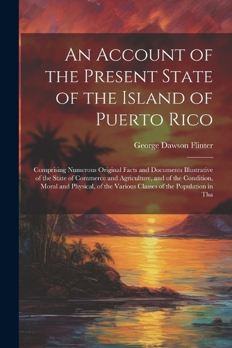 Account of the Present State of the Island of Puerto Rico: Comprising Numerous Original Facts and Documents Illustrative of the State of Commerce and Agriculture, and of the Condition, Moral and Physical, of