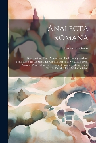 Analecta Romana: Dissertazioni, Testi, Monumenti Dell'arte Riguardanti Principalmente La Storia Di Roma E Dei Papi Nel Medio Evo: Volume Primo Con Una Tavola Cromoli