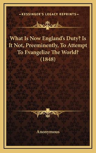 What Is Now England's Duty? Is It Not, Preeminently, To Attempt To Evangelize The World? (1848): (English)