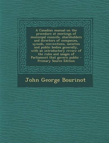 A Canadian Manual on the Procedure at Meetings of Municipal Councils, Shareholders and Directors of Companies, Synods, Conventions, Societies and Public Bodies Generally, with an Introductory Review of the Rules and Usages of Parliament That Govern
