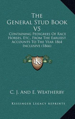 The General Stud Book V5: Containing Pedigrees Of Race Horses, Etc., From The Earliest Accounts To The Year 1864 Inclusive (1866)(English)