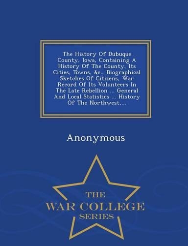The History of Dubuque County, Iowa, Containing a History of the County, Its Cities, Towns, &C., Biographical Sketches of Citizens, War Record of Its Volunteers in the Late Rebellion ... General and Local Statistics ... History of the Northwest, ..: (English)
