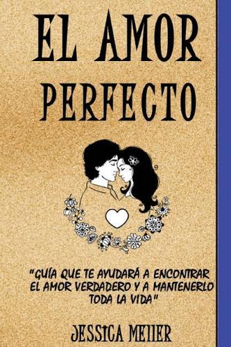 El Amor Perfecto: Guía que te Ayudará a Encontrar el Amor Verdadero y a Mantenerlo Toda la Vida