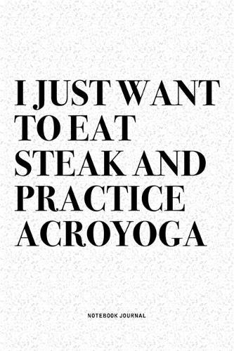 I Just Want To Eat Steak And Practice Acroyoga: A 6x9 Inch Notebook Journal Diary With A Bold Text Font Slogan On A Matte Cover and 120 Blank Lined Pages Makes A Great Alternative To A Card